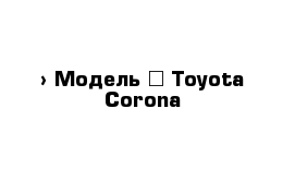  › Модель ­ Toyota Corona